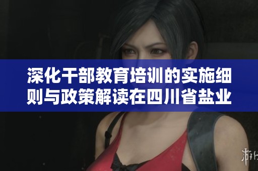 深化干部教育培训的实施细则与政策解读在四川省盐业的应用与实践