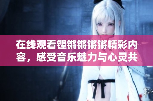 在线观看铿锵锵锵锵精彩内容，感受音乐魅力与心灵共鸣