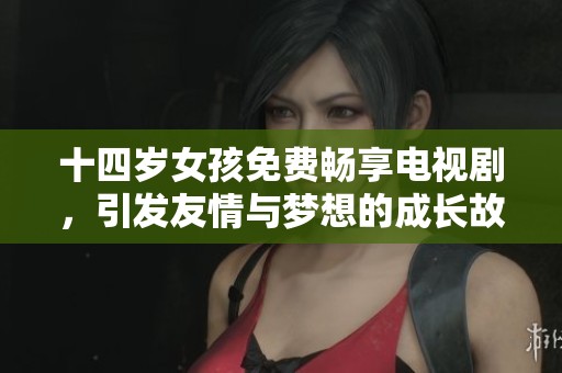 十四岁女孩免费畅享电视剧，引发友情与梦想的成长故事