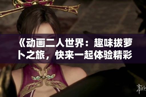 《动画二人世界：趣味拔萝卜之旅，快来一起体验精彩瞬间》