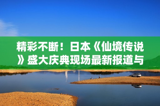 精彩不断！日本《仙境传说》盛大庆典现场最新报道与精彩瞬间盘点