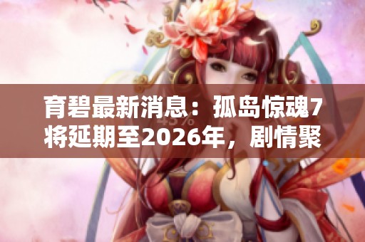 育碧最新消息：孤岛惊魂7将延期至2026年，剧情聚焦于复杂的家族斗争情节