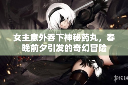 女主意外吞下神秘药丸，春晚前夕引发的奇幻冒险