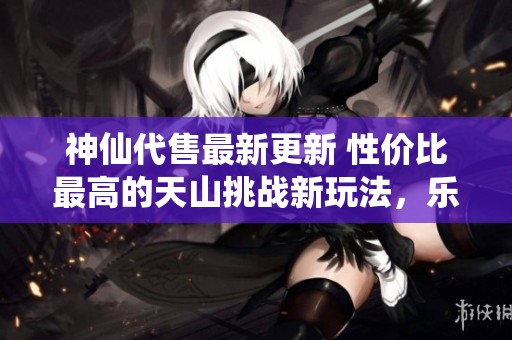 神仙代售最新更新 性价比最高的天山挑战新玩法，乐享勾八体验尽在其中