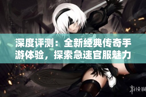 深度评测：全新经典传奇手游体验，探索急速官服魅力与玩法欢享