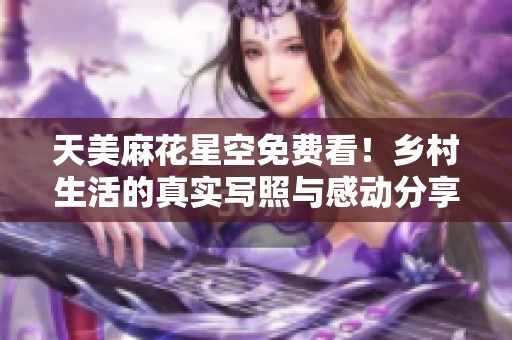 天美麻花星空免费看！乡村生活的真实写照与感动分享