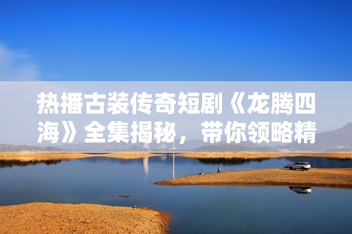 热播古装传奇短剧《龙腾四海》全集揭秘，带你领略精彩绝伦的历史故事与人物传奇
