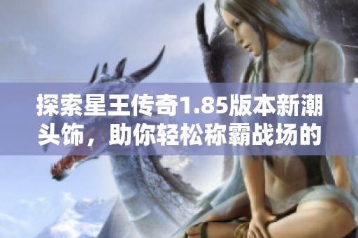 探索星王传奇1.85版本新潮头饰，助你轻松称霸战场的时尚秘诀