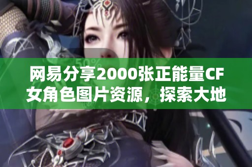 网易分享2000张正能量CF女角色图片资源，探索大地系角色的魅力与风采