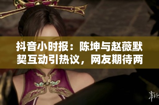抖音小时报：陈坤与赵薇默契互动引热议，网友期待两人合作新作