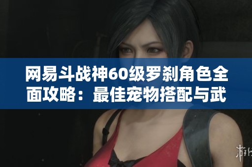 网易斗战神60级罗刹角色全面攻略：最佳宠物搭配与武器选择解析