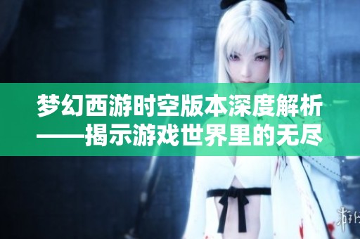 梦幻西游时空版本深度解析——揭示游戏世界里的无尽探索与奇幻旅程