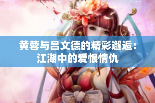 黄蓉与吕文德的精彩邂逅：江湖中的爱恨情仇