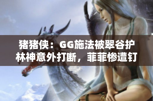 猪猪侠：GG施法被翠谷护林神意外打断，菲菲惨遭钉地危机四伏