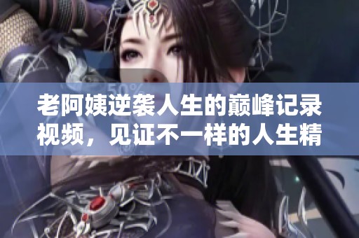老阿姨逆袭人生的巅峰记录视频，见证不一样的人生精彩瞬间