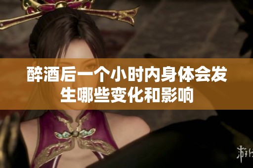 醉酒后一个小时内身体会发生哪些变化和影响
