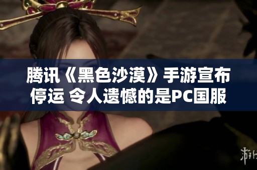 腾讯《黑色沙漠》手游宣布停运 令人遗憾的是PC国服上月才刚公测