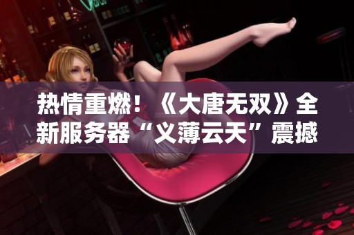 热情重燃！《大唐无双》全新服务器“义薄云天”震撼上线，豪华福利等你来拿