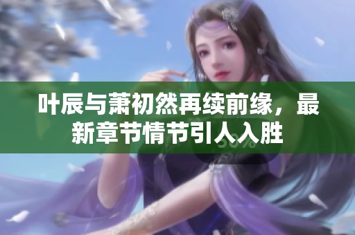 叶辰与萧初然再续前缘，最新章节情节引人入胜