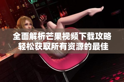 全面解析芒果视频下载攻略 轻松获取所有资源的最佳方法