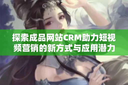探索成品网站CRM助力短视频营销的新方式与应用潜力