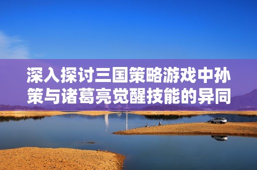 深入探讨三国策略游戏中孙策与诸葛亮觉醒技能的异同与战术应用分析