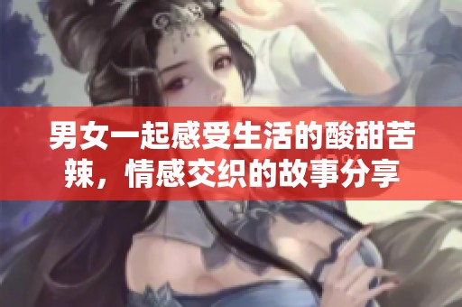男女一起感受生活的酸甜苦辣，情感交织的故事分享