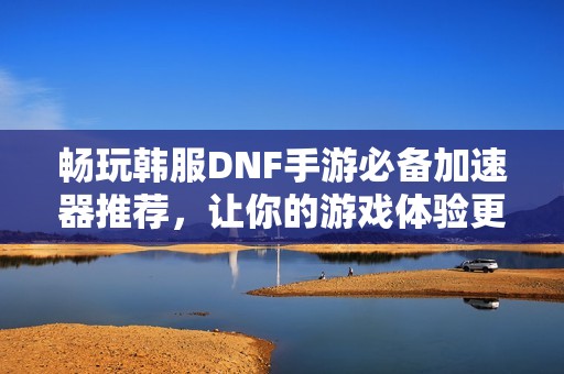 畅玩韩服DNF手游必备加速器推荐，让你的游戏体验更流畅！