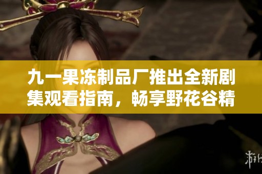 九一果冻制品厂推出全新剧集观看指南，畅享野花谷精彩剧情！