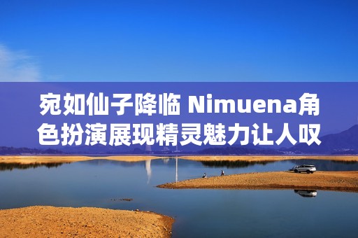 宛如仙子降临 Nimuena角色扮演展现精灵魅力让人叹为观止