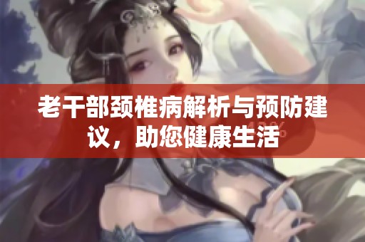 老干部颈椎病解析与预防建议，助您健康生活