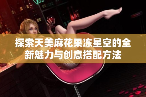 探索天美麻花果冻星空的全新魅力与创意搭配方法
