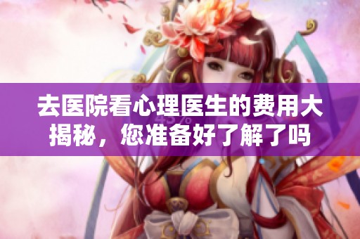 去医院看心理医生的费用大揭秘，您准备好了解了吗