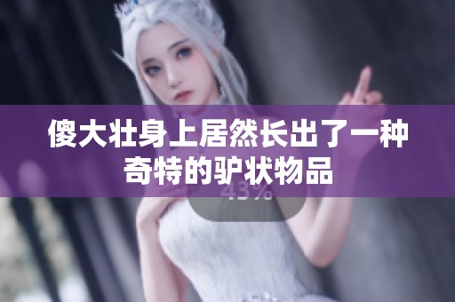 傻大壮身上居然长出了一种奇特的驴状物品