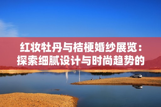 红妆牡丹与桔梗婚纱展览：探索细腻设计与时尚趋势的新视角