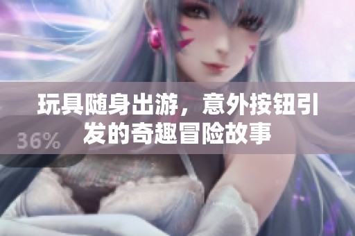 玩具随身出游，意外按钮引发的奇趣冒险故事