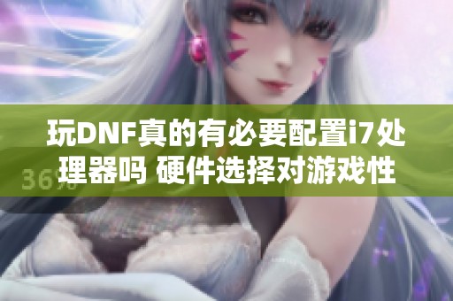 玩DNF真的有必要配置i7处理器吗 硬件选择对游戏性能的影响分析