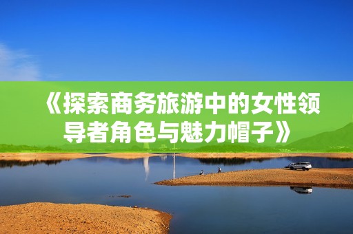 《探索商务旅游中的女性领导者角色与魅力帽子》