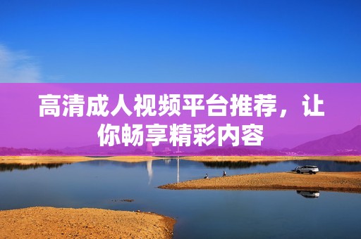 高清成人视频平台推荐，让你畅享精彩内容