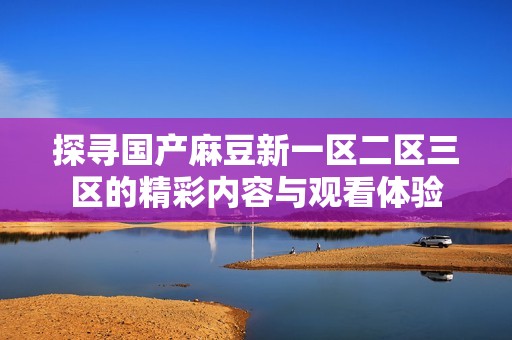 探寻国产麻豆新一区二区三区的精彩内容与观看体验