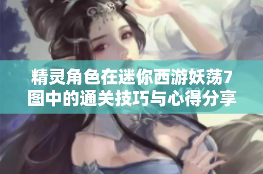 精灵角色在迷你西游妖荡7图中的通关技巧与心得分享攻略大揭秘