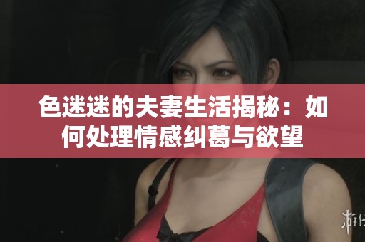 色迷迷的夫妻生活揭秘：如何处理情感纠葛与欲望