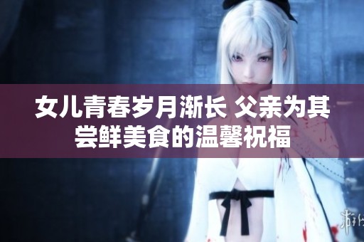 女儿青春岁月渐长 父亲为其尝鲜美食的温馨祝福