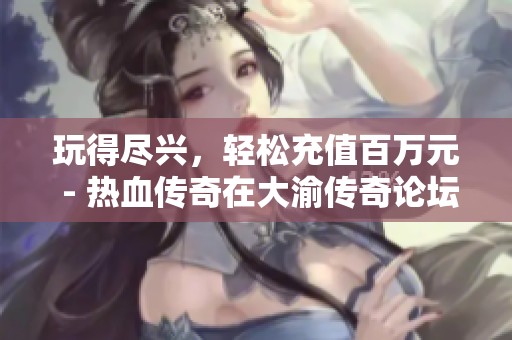 玩得尽兴，轻松充值百万元 - 热血传奇在大渝传奇论坛的奇妙体验分享