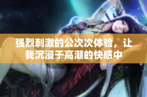 强烈刺激的公次次体验，让我沉浸于高潮的快感中