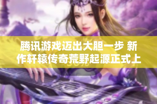 腾讯游戏迈出大胆一步 新作轩辕传奇荒野起源正式上线引发玩家热议
