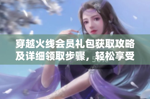 穿越火线会员礼包获取攻略及详细领取步骤，轻松享受游戏福利