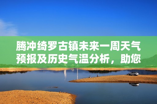 腾冲绮罗古镇未来一周天气预报及历史气温分析，助您规划最佳旅游时机