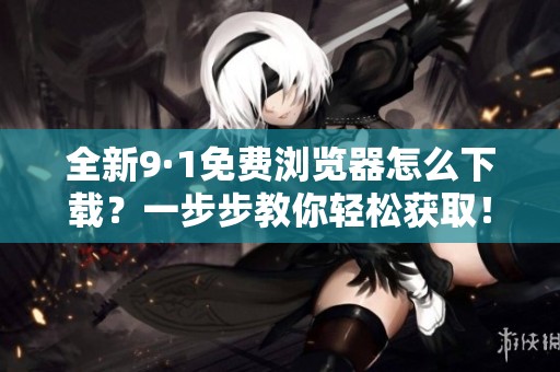 全新9·1免费浏览器怎么下载？一步步教你轻松获取！