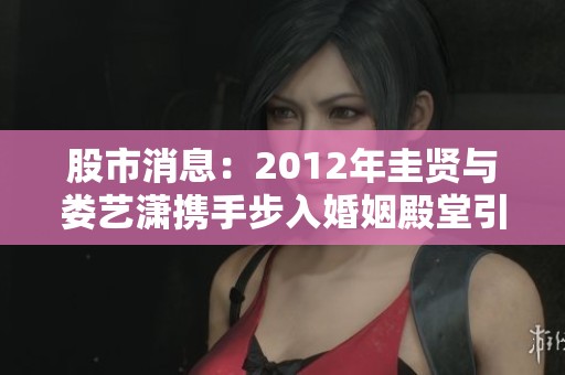 股市消息：2012年圭贤与娄艺潇携手步入婚姻殿堂引发关注与热议